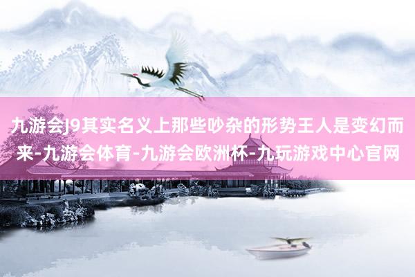 九游会J9其实名义上那些吵杂的形势王人是变幻而来-九游会体育-九游会欧洲杯-九玩游戏中心官网