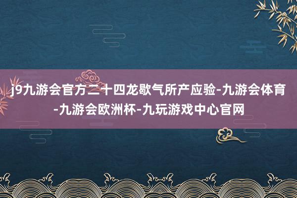j9九游会官方二十四龙歇气所产应验-九游会体育-九游会欧洲杯-九玩游戏中心官网