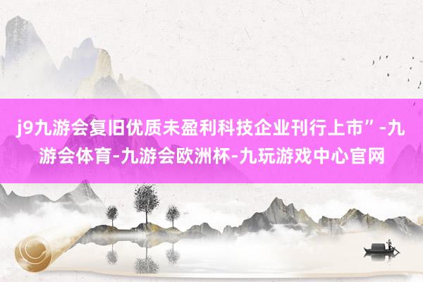 j9九游会复旧优质未盈利科技企业刊行上市”-九游会体育-九游会欧洲杯-九玩游戏中心官网