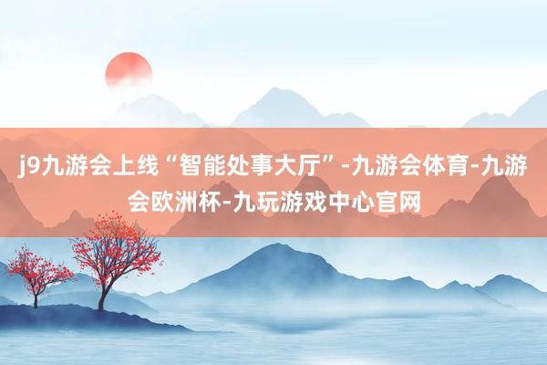 j9九游会上线“智能处事大厅”-九游会体育-九游会欧洲杯-九玩游戏中心官网