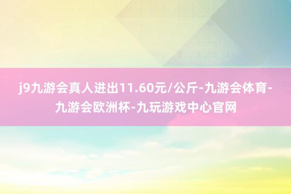 j9九游会真人进出11.60元/公斤-九游会体育-九游会欧洲杯-九玩游戏中心官网