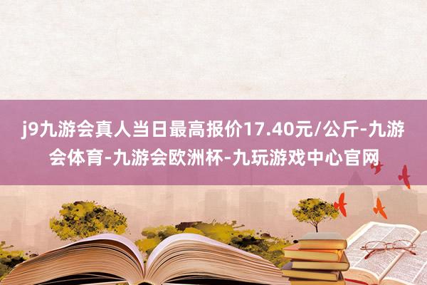 j9九游会真人当日最高报价17.40元/公斤-九游会体育-九游会欧洲杯-九玩游戏中心官网