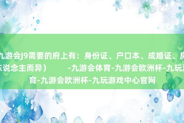 九游会J9需要的府上有：身份证、户口本、成婚证、房本等（因个东说念主而异）        -九游会体育-九游会欧洲杯-九玩游戏中心官网