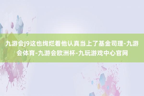 九游会J9这也绚烂着他认真当上了基金司理-九游会体育-九游会欧洲杯-九玩游戏中心官网