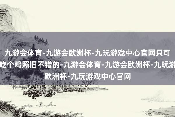 九游会体育-九游会欧洲杯-九玩游戏中心官网只可玩下王者、吃个鸡照旧不错的-九游会体育-九游会欧洲杯-九玩游戏中心官网