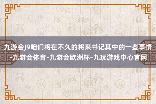 九游会J9咱们将在不久的将来书记其中的一些事情-九游会体育-九游会欧洲杯-九玩游戏中心官网