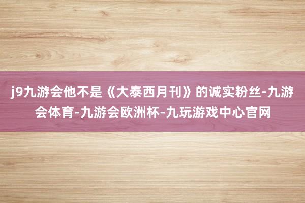 j9九游会他不是《大泰西月刊》的诚实粉丝-九游会体育-九游会欧洲杯-九玩游戏中心官网