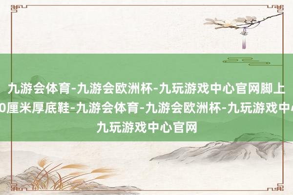 九游会体育-九游会欧洲杯-九玩游戏中心官网脚上穿戴10厘米厚底鞋-九游会体育-九游会欧洲杯-九玩游戏中心官网