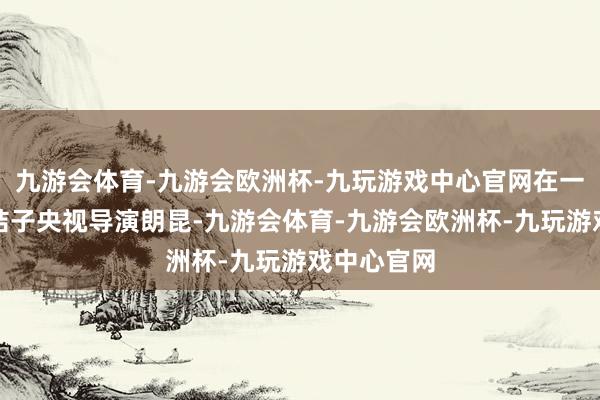 九游会体育-九游会欧洲杯-九玩游戏中心官网在一次约会时结子央视导演朗昆-九游会体育-九游会欧洲杯-九玩游戏中心官网