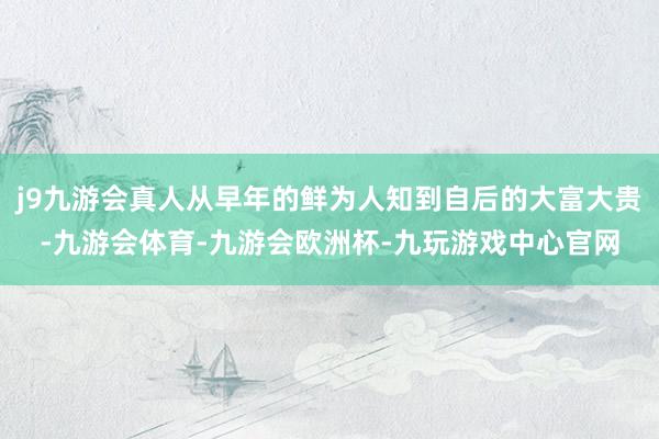 j9九游会真人从早年的鲜为人知到自后的大富大贵-九游会体育-九游会欧洲杯-九玩游戏中心官网