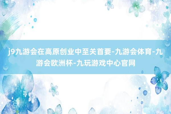 j9九游会在高原创业中至关首要-九游会体育-九游会欧洲杯-九玩游戏中心官网
