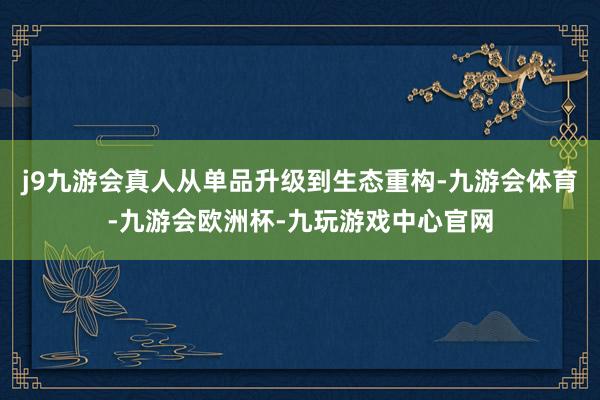 j9九游会真人从单品升级到生态重构-九游会体育-九游会欧洲杯-九玩游戏中心官网