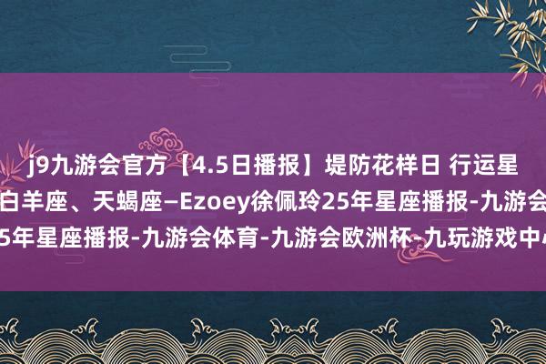 j9九游会官方【4.5日播报】堤防花样日 行运星星：摩羯座、水瓶座、白羊座、天蝎座—Ezoey徐佩玲25年星座播报-九游会体育-九游会欧洲杯-九玩游戏中心官网