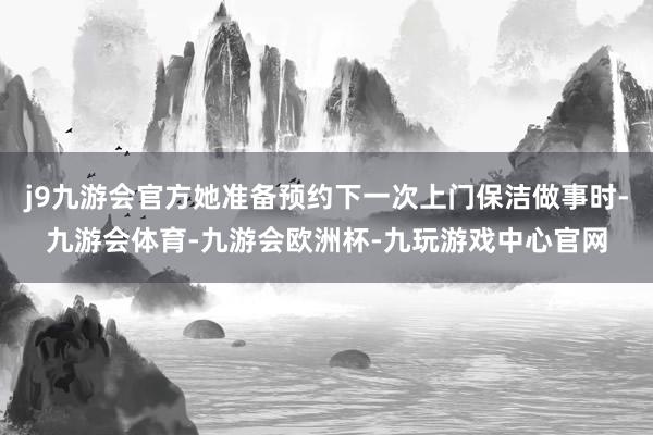 j9九游会官方她准备预约下一次上门保洁做事时-九游会体育-九游会欧洲杯-九玩游戏中心官网