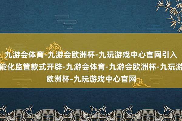 九游会体育-九游会欧洲杯-九玩游戏中心官网引入国内先进智能化监管款式开辟-九游会体育-九游会欧洲杯-九玩游戏中心官网