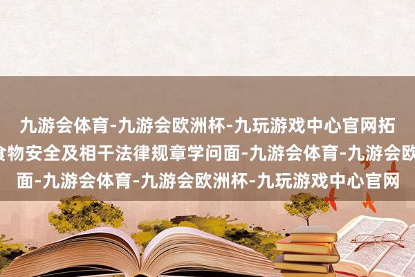 九游会体育-九游会欧洲杯-九玩游戏中心官网拓宽谋略者、豪侈者的食物安全及相干法律规章学问面-九游会体育-九游会欧洲杯-九玩游戏中心官网