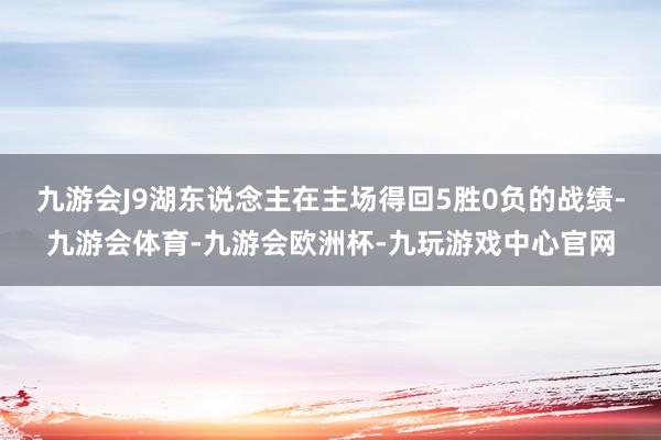 九游会J9湖东说念主在主场得回5胜0负的战绩-九游会体育-九游会欧洲杯-九玩游戏中心官网
