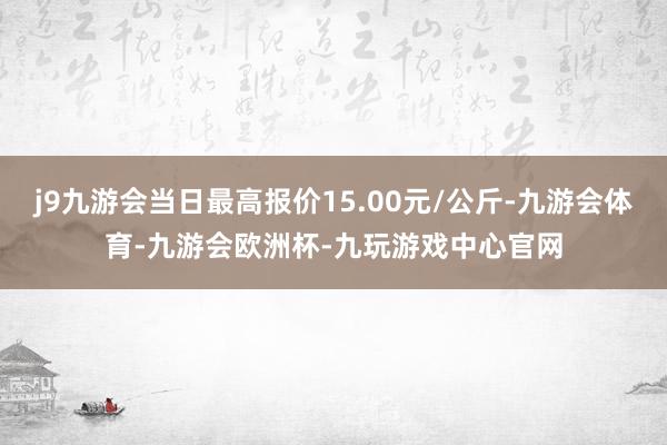 j9九游会当日最高报价15.00元/公斤-九游会体育-九游会欧洲杯-九玩游戏中心官网