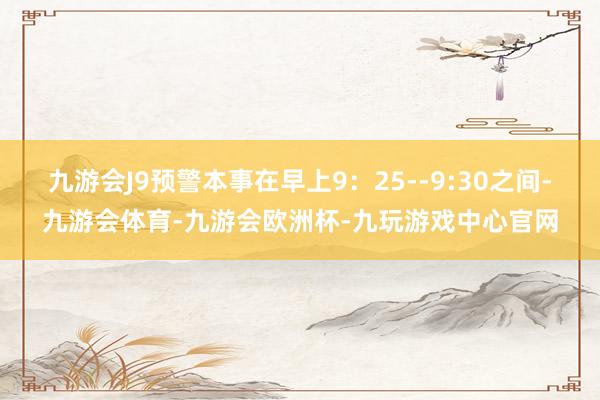 九游会J9预警本事在早上9：25--9:30之间-九游会体育-九游会欧洲杯-九玩游戏中心官网