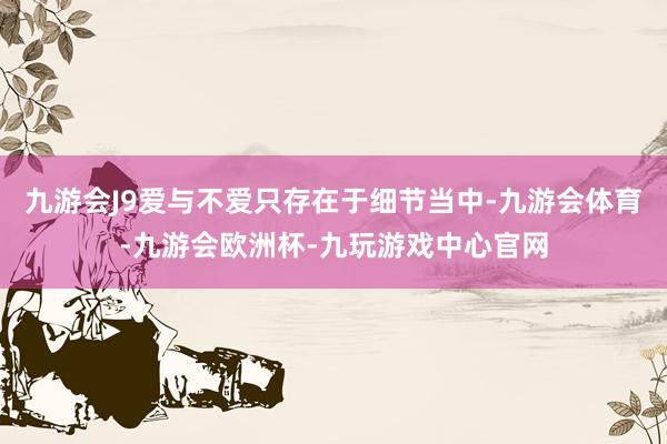 九游会J9爱与不爱只存在于细节当中-九游会体育-九游会欧洲杯-九玩游戏中心官网