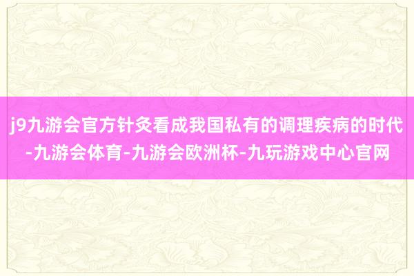 j9九游会官方针灸看成我国私有的调理疾病的时代-九游会体育-九游会欧洲杯-九玩游戏中心官网
