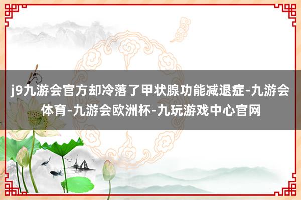 j9九游会官方却冷落了甲状腺功能减退症-九游会体育-九游会欧洲杯-九玩游戏中心官网