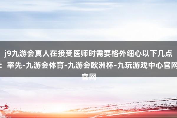 j9九游会真人在接受医师时需要格外细心以下几点：率先-九游会体育-九游会欧洲杯-九玩游戏中心官网