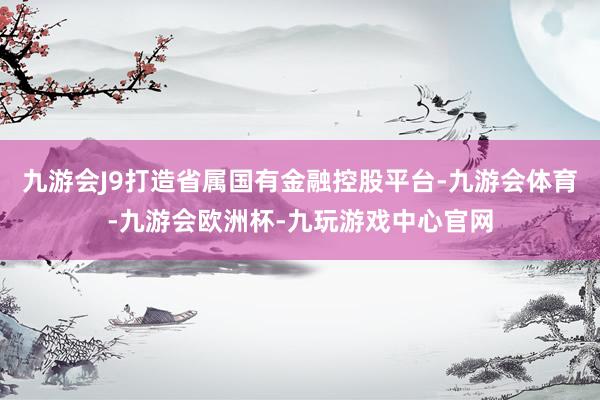九游会J9打造省属国有金融控股平台-九游会体育-九游会欧洲杯-九玩游戏中心官网