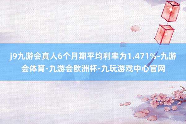 j9九游会真人6个月期平均利率为1.471%-九游会体育-九游会欧洲杯-九玩游戏中心官网