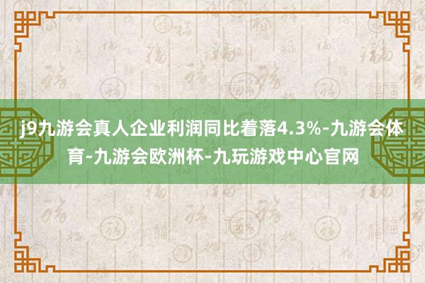 j9九游会真人企业利润同比着落4.3%-九游会体育-九游会欧洲杯-九玩游戏中心官网