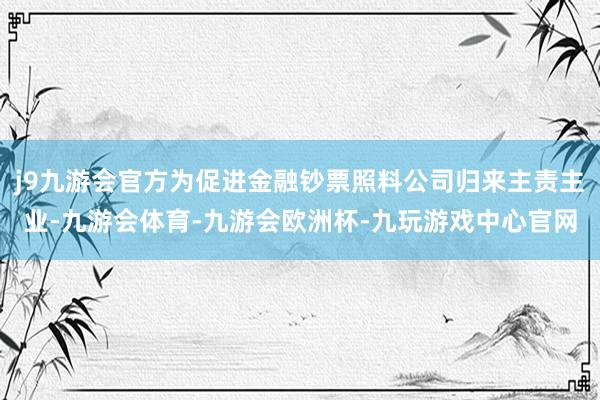 j9九游会官方为促进金融钞票照料公司归来主责主业-九游会体育-九游会欧洲杯-九玩游戏中心官网