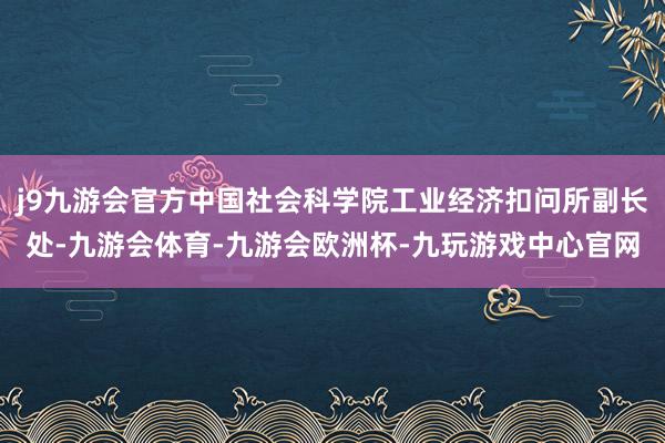 j9九游会官方中国社会科学院工业经济扣问所副长处-九游会体育-九游会欧洲杯-九玩游戏中心官网