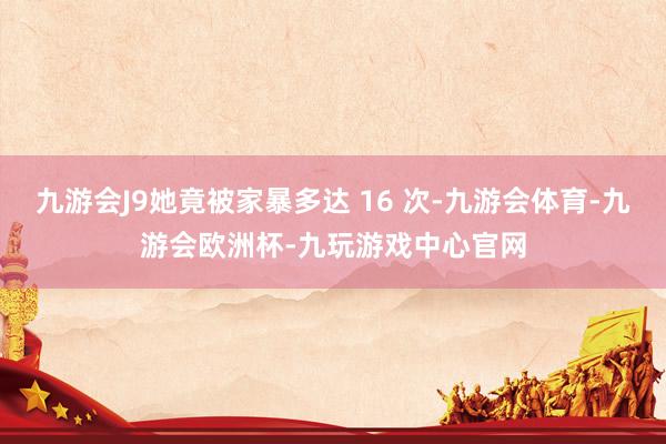 九游会J9她竟被家暴多达 16 次-九游会体育-九游会欧洲杯-九玩游戏中心官网