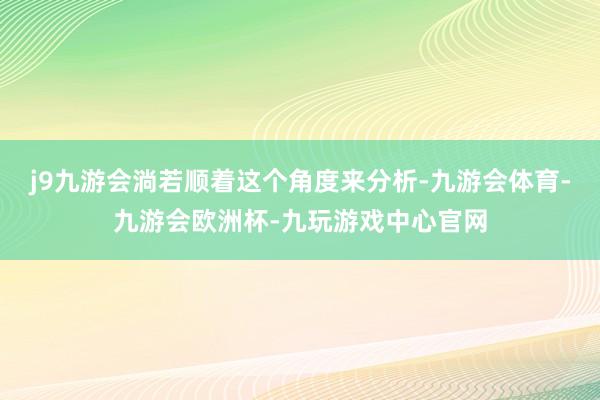 j9九游会淌若顺着这个角度来分析-九游会体育-九游会欧洲杯-九玩游戏中心官网